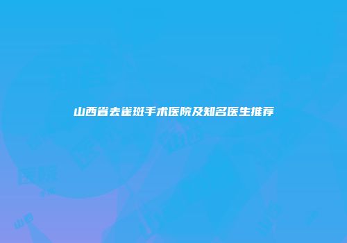 山西省去雀斑手术医院及知名医生推荐