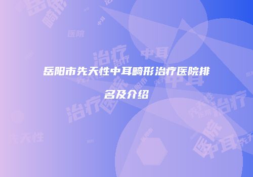 岳阳市先天性中耳畸形治疗医院排名及介绍
