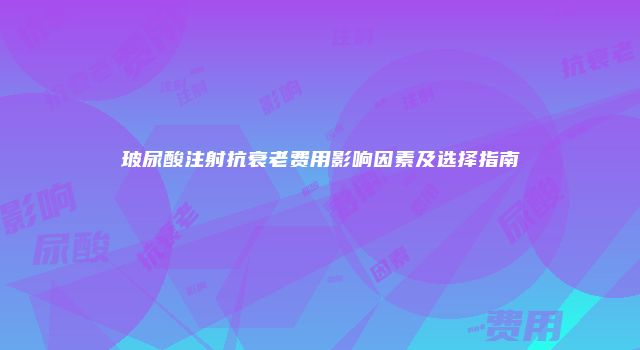 玻尿酸注射抗衰老费用影响因素及选择指南