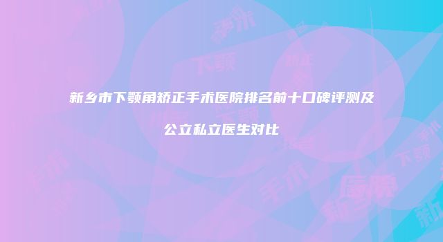 新乡市下颚角矫正手术医院排名前十口碑评测及公立私立医生对比