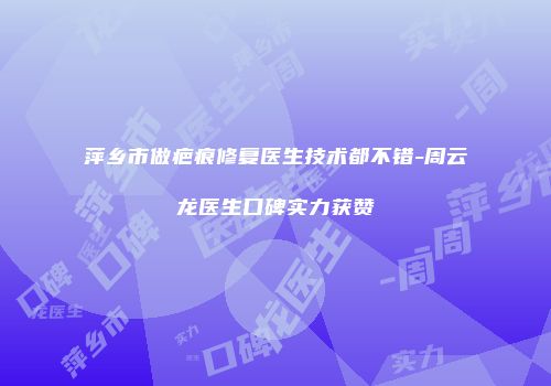 萍乡市做疤痕修复医生技术都不错-周云龙医生口碑实力获赞