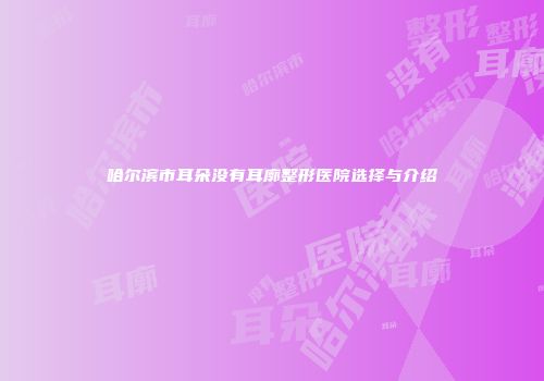 哈尔滨市耳朵没有耳廓整形医院选择与介绍