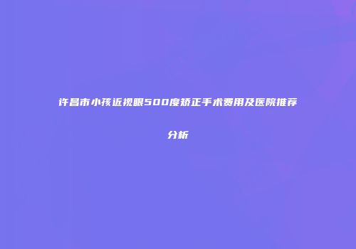 许昌市小孩近视眼500度矫正手术费用及医院推荐分析