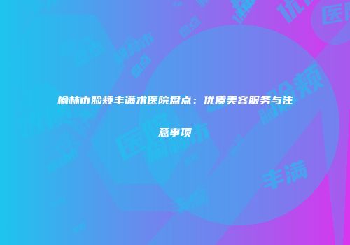 榆林市脸颊丰满术医院盘点:优质美容服务与注意事项