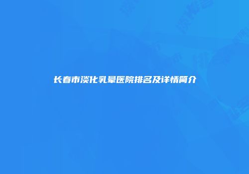 长春市淡化乳晕医院排名及详情简介