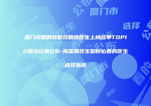 厦门市眼睛鼓做双眼皮医生上榜名单TOP10票选结果公布-陈国鼎医生整形必看的医生选择指南