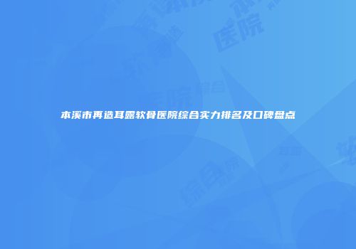 本溪市再造耳露软骨医院综合实力排名及口碑盘点