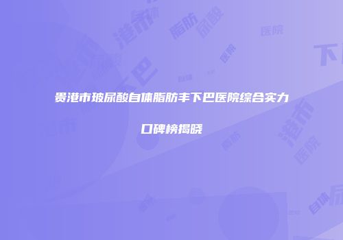 贵港市玻尿酸自体脂肪丰下巴医院综合实力口碑榜揭晓