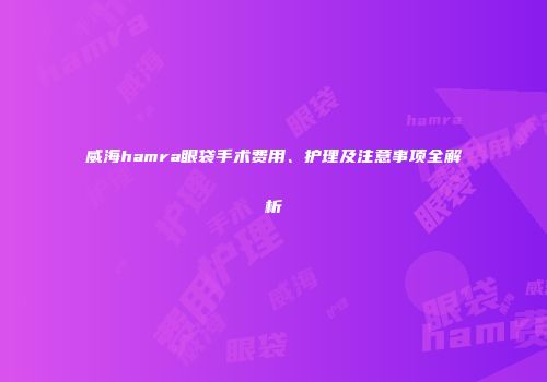 威海hamra眼袋手术费用、护理及注意事项全解析