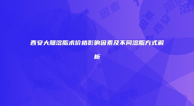 西安大腿溶脂术价格影响因素及不同溶脂方式解析