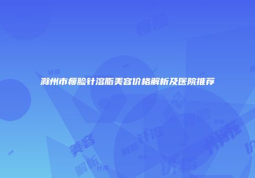 滁州市瘦脸针溶脂美容价格解析及医院推荐