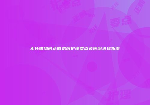 无托槽隐形正畸术后护理要点及医院选择指南