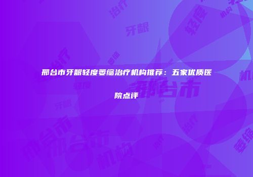 邢台市牙龈轻度萎缩治疗机构推荐：五家优质医院点评