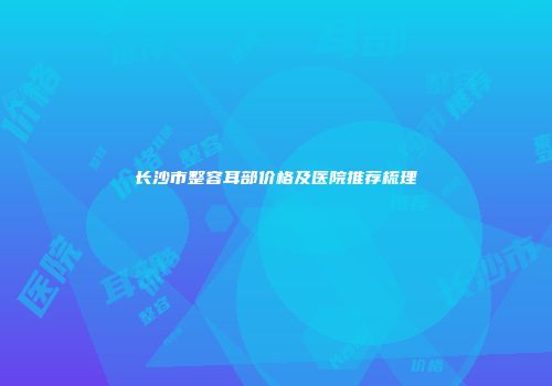 长沙市整容耳部价格及医院推荐梳理