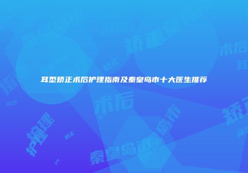 耳型矫正术后护理指南及秦皇岛市十大医生推荐