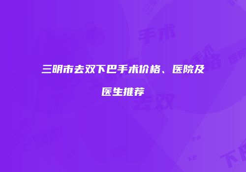 三明市去双下巴手术价格、医院及医生推荐
