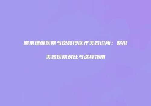 南京建邺医院与斑教授医疗美容诊所：整形美容医院对比与选择指南
