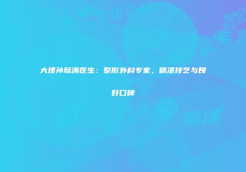 大理孙际涛医生：整形外科专家，精湛技艺与良好口碑