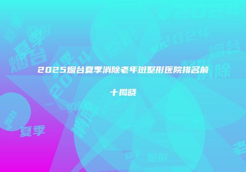 2025烟台夏季消除老年斑整形医院排名前十揭晓