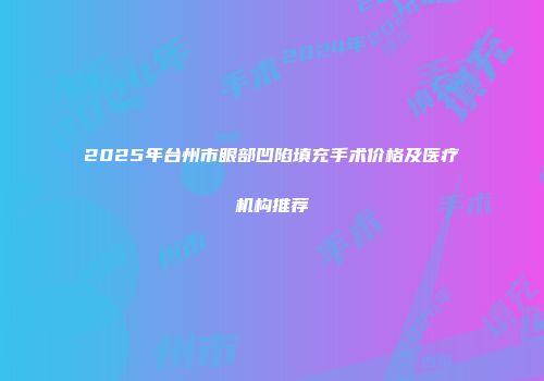 2025年台州市眼部凹陷填充手术价格及医疗机构推荐