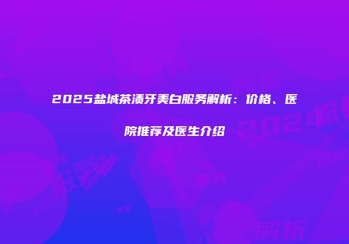2025盐城茶渍牙美白服务解析：价格、医院推荐及医生介绍