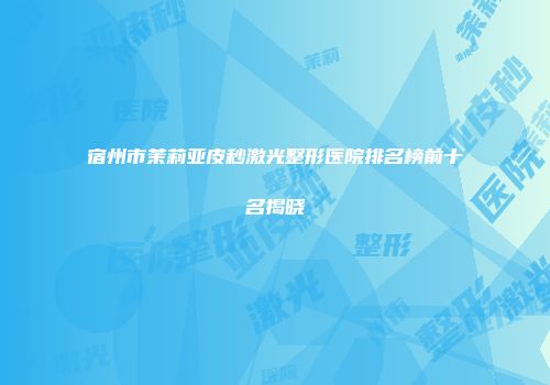 宿州市茉莉亚皮秒激光整形医院排名榜前十名揭晓