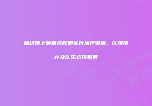 廊坊市上颌智齿颊侧生长治疗费用、医院推荐及医生选择指南