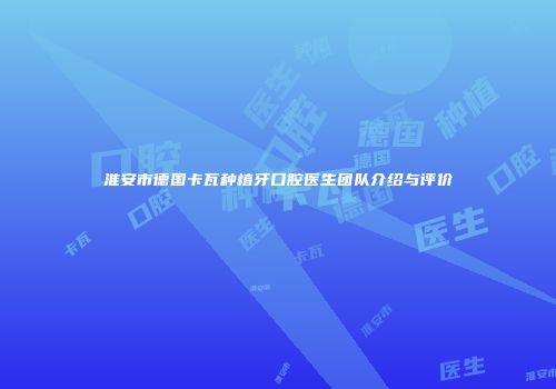 淮安市德国卡瓦种植牙口腔医生团队介绍与评价