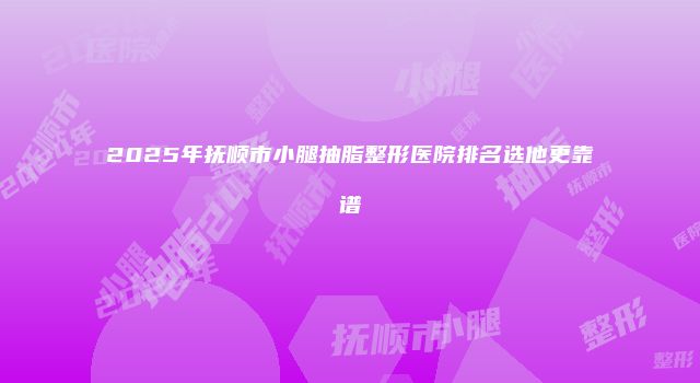 2025年抚顺市小腿抽脂整形医院排名选他更靠谱