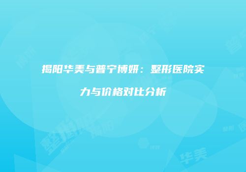 揭阳华美与普宁博妍：整形医院实力与价格对比分析
