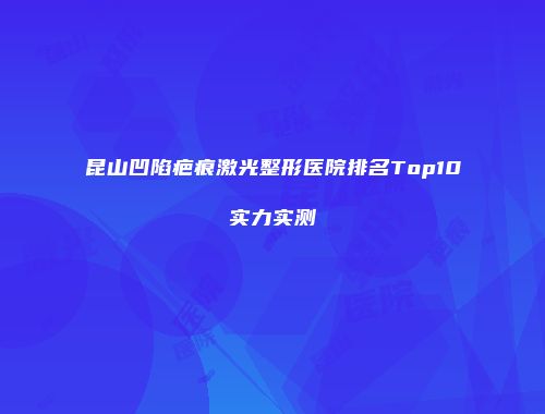 昆山凹陷疤痕激光整形医院排名Top10实力实测