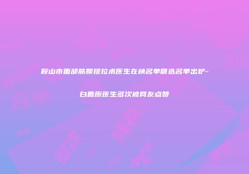 鞍山市面部筋膜提拉术医生在榜名单精选名单出炉-白鹿原医生多次被网友点赞