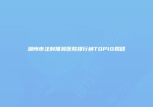 湖州市注射隆鼻医院排行榜TOP10揭晓
