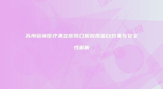 苏州薇琳医疗美容医院口服胶原蛋白效果与安全性解析