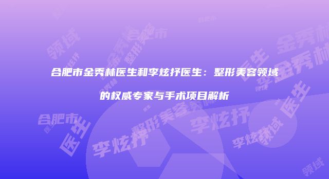合肥市金秀林医生和李炫抒医生:整形美容领域的权威专家与手术项目解析