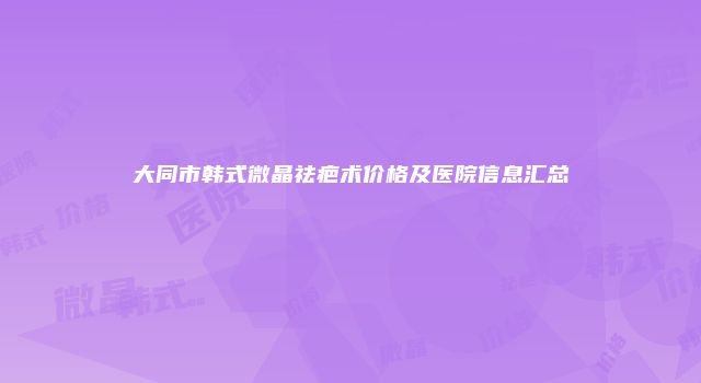 大同市韩式微晶祛疤术价格及医院信息汇总