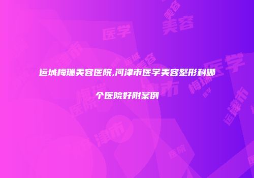 运城梅瑞美容医院,河津市医学美容整形科哪个医院好附案例