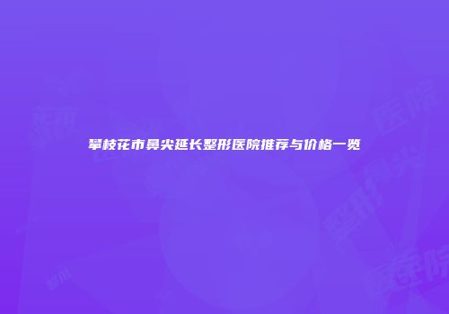 攀枝花市鼻尖延长整形医院推荐与价格一览