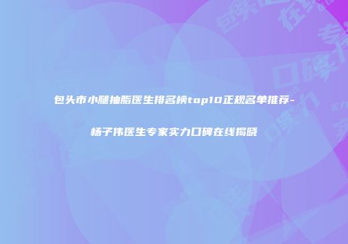 包头市小腿抽脂医生排名榜top10正规名单推荐-杨子伟医生专家实力口碑在线揭晓