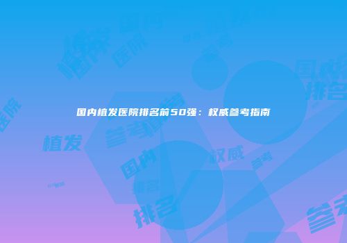 国内植发医院排名前50强：权威参考指南