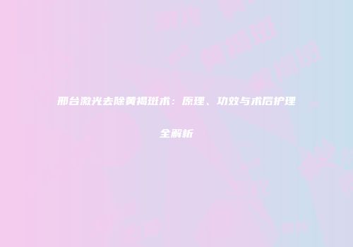 邢台激光去除黄褐斑术：原理、功效与术后护理全解析