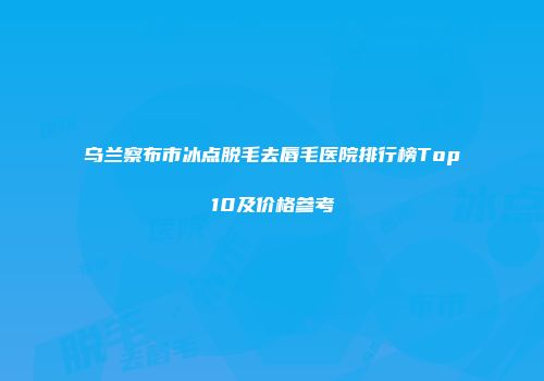 乌兰察布市冰点脱毛去唇毛医院排行榜Top10及价格参考