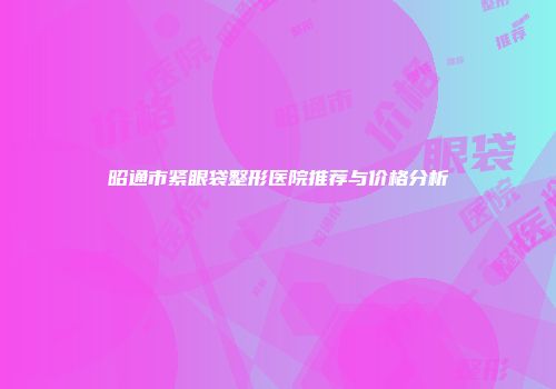 昭通市紧眼袋整形医院推荐与价格分析