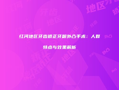 红河地区牙齿矫正牙龈外凸手术：人群特点与效果解析