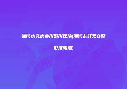 淄博市乳房变形整形医院(淄博友好美容整形洛阳总)