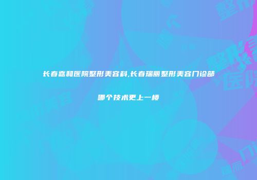 长春嘉和医院整形美容科,长春瑞丽整形美容门诊部哪个技术更上一楼