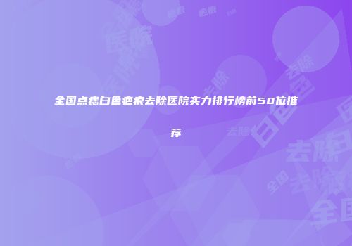 全国点痣白色疤痕去除医院实力排行榜前50位推荐