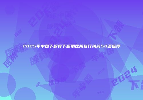 2025年中国下颌骨下颌角医院排行榜前50名推荐