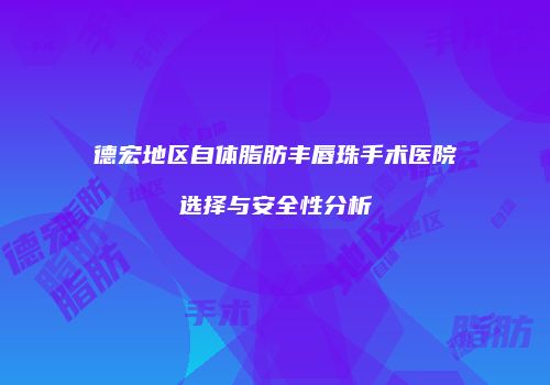 德宏地区自体脂肪丰唇珠手术医院选择与安全性分析