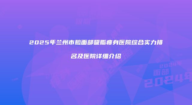 2025年兰州市脸面部吸脂瘦身医院综合实力排名及医院详细介绍
